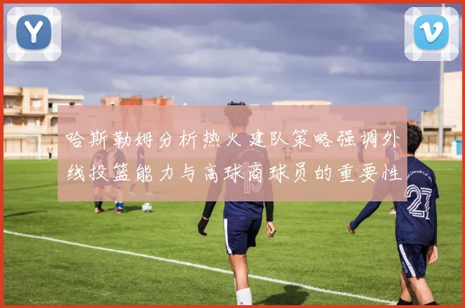 哈斯勒姆分析热火建队策略强调外线投篮能力与高球商球员的重要性