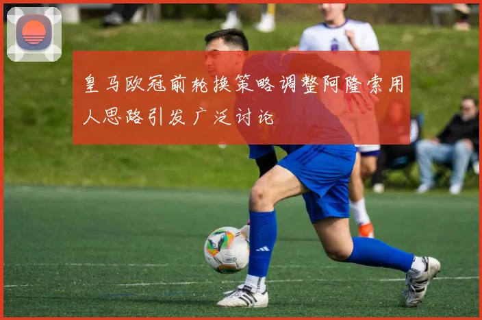 皇马欧冠前轮换策略调整阿隆索用人思路引发广泛讨论