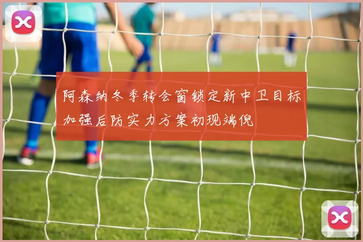 阿森纳冬季转会窗锁定新中卫目标加强后防实力方案初现端倪