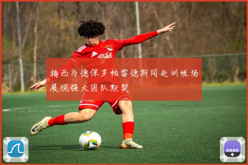 梅西与德保罗帕雷德斯同赴训练场展现强大团队默契