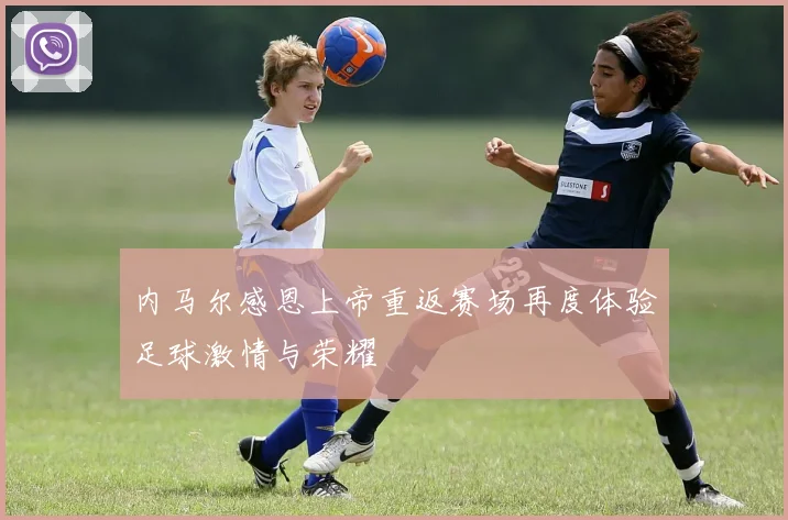内马尔感恩上帝重返赛场再度体验足球激情与荣耀