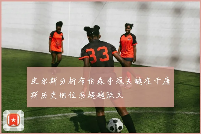 皮尔斯分析布伦森夺冠关键在于唐斯历史地位或超越欧文