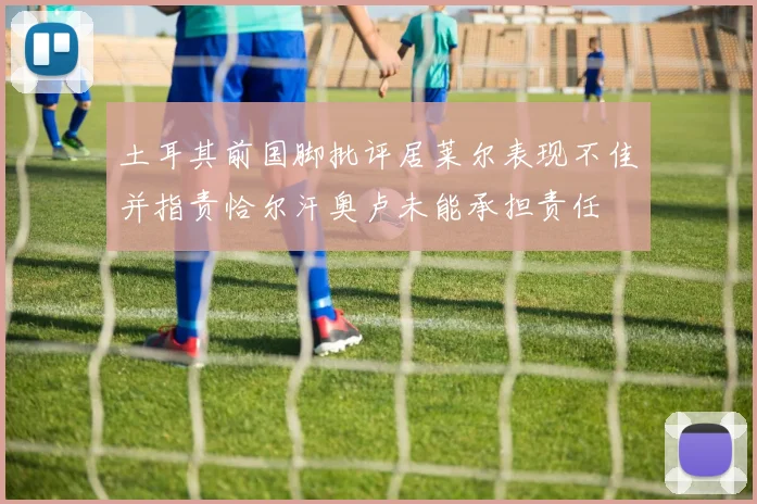 土耳其前国脚批评居莱尔表现不佳并指责恰尔汗奥卢未能承担责任