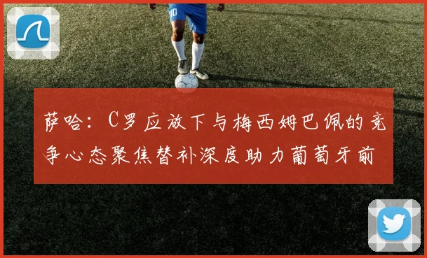 萨哈：C罗应放下与梅西姆巴佩的竞争心态聚焦替补深度助力葡萄牙前行