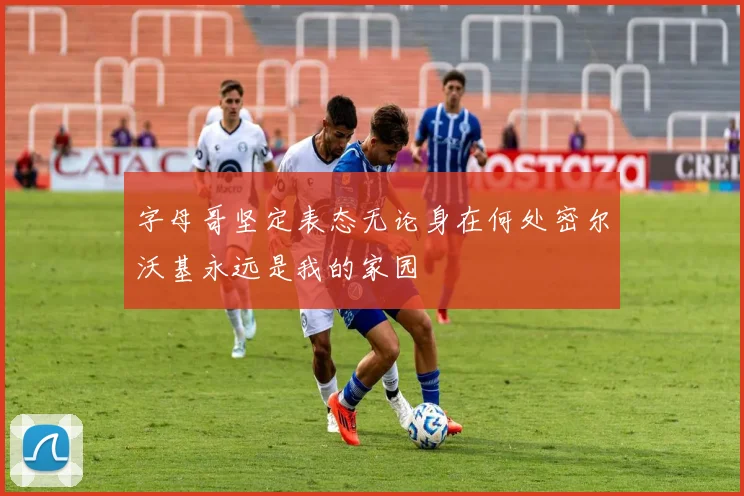 字母哥坚定表态无论身在何处密尔沃基永远是我的家园