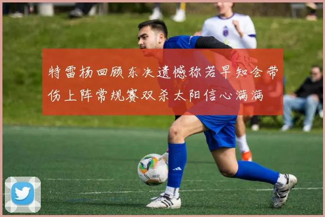 特雷杨回顾东决遗憾称若早知会带伤上阵常规赛双杀太阳信心满满