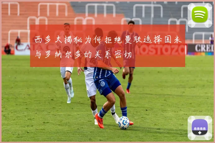 西多夫揭秘为何拒绝曼联选择国米与罗纳尔多的关系密切