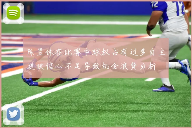 陈昱休在比赛中球权占有过多自主进攻信心不足导致机会浪费分析