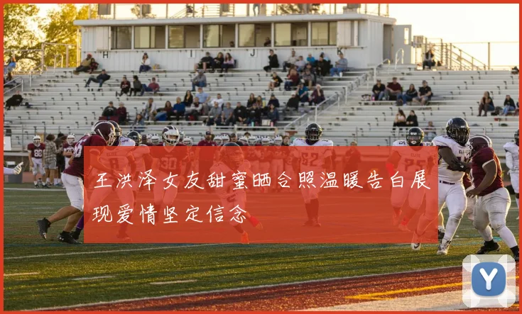 王洪泽女友甜蜜晒合照温暖告白展现爱情坚定信念
