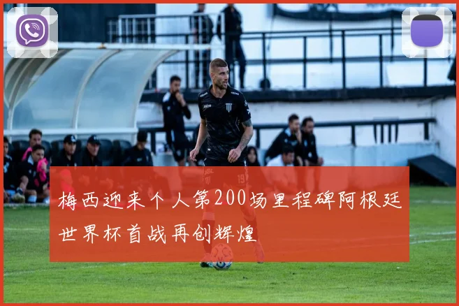 梅西迎来个人第200场里程碑阿根廷世界杯首战再创辉煌