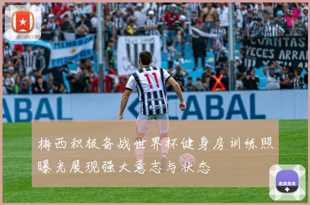 梅西积极备战世界杯健身房训练照曝光展现强大意志与状态