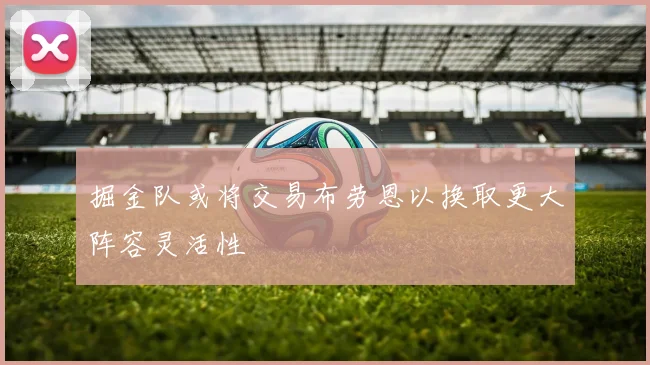 掘金队或将交易布劳恩以换取更大阵容灵活性
